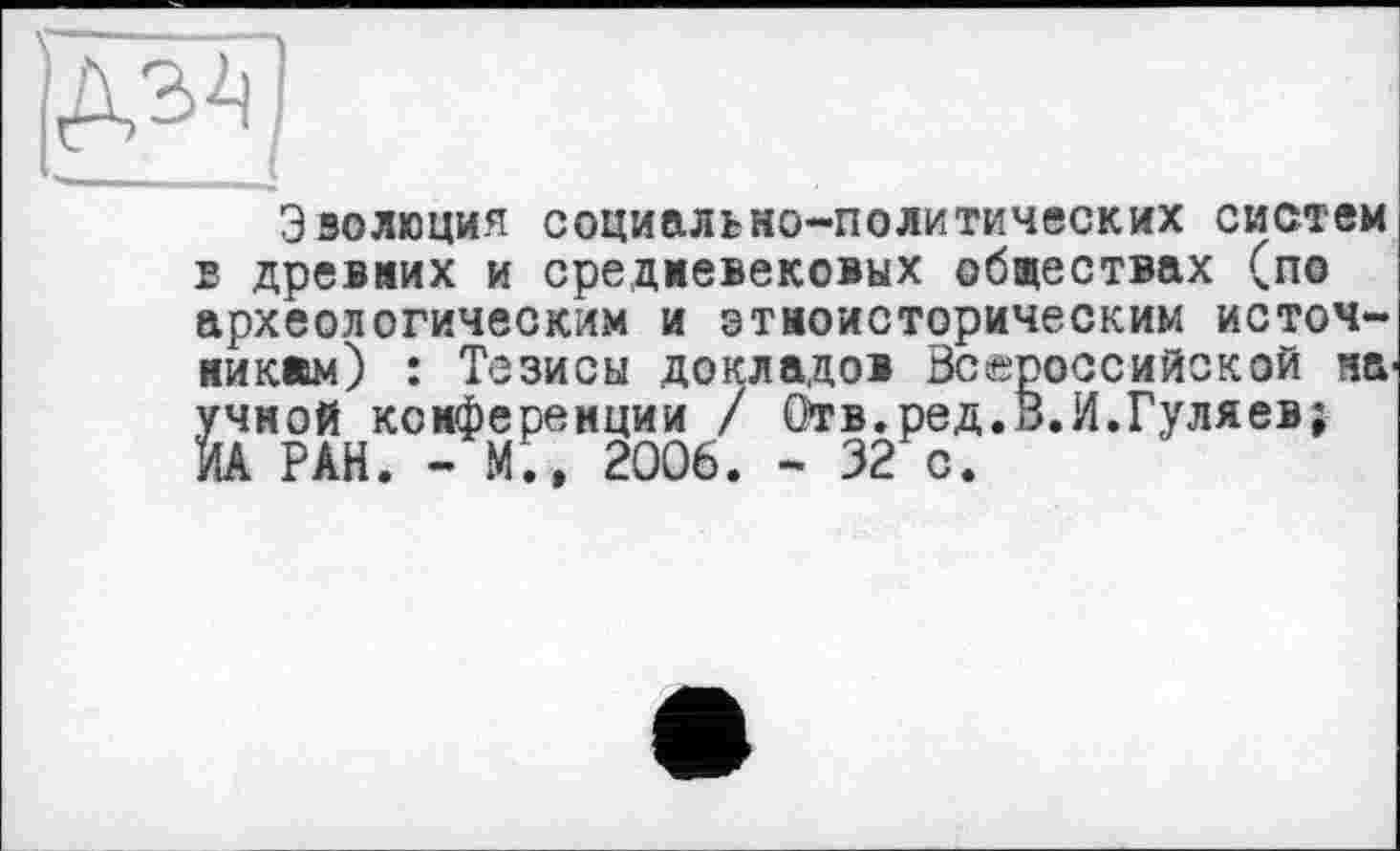 ﻿jgg
Эволюция социально-политических систем в древних и средневековых обществах (по археологическим и этноисторическим источникам) : Тезисы докладов Всероссийской на учной конференции / Отв.ред.В.И.Гуляев; ИА РАН. - М;, 2006. - 32 с.